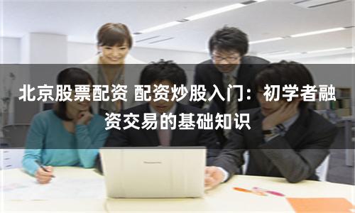 北京股票配资 配资炒股入门：初学者融资交易的基础知识