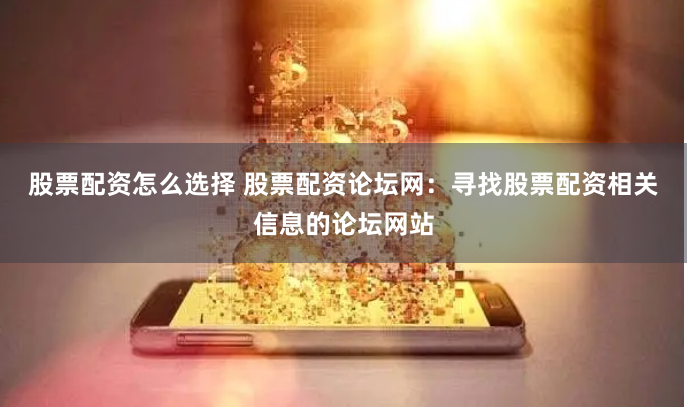 股票配资怎么选择 股票配资论坛网：寻找股票配资相关信息的论坛网站