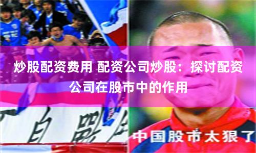炒股配资费用 配资公司炒股：探讨配资公司在股市中的作用