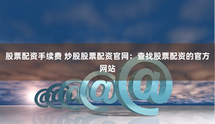 股票配资手续费 炒股股票配资官网：查找股票配资的官方网站