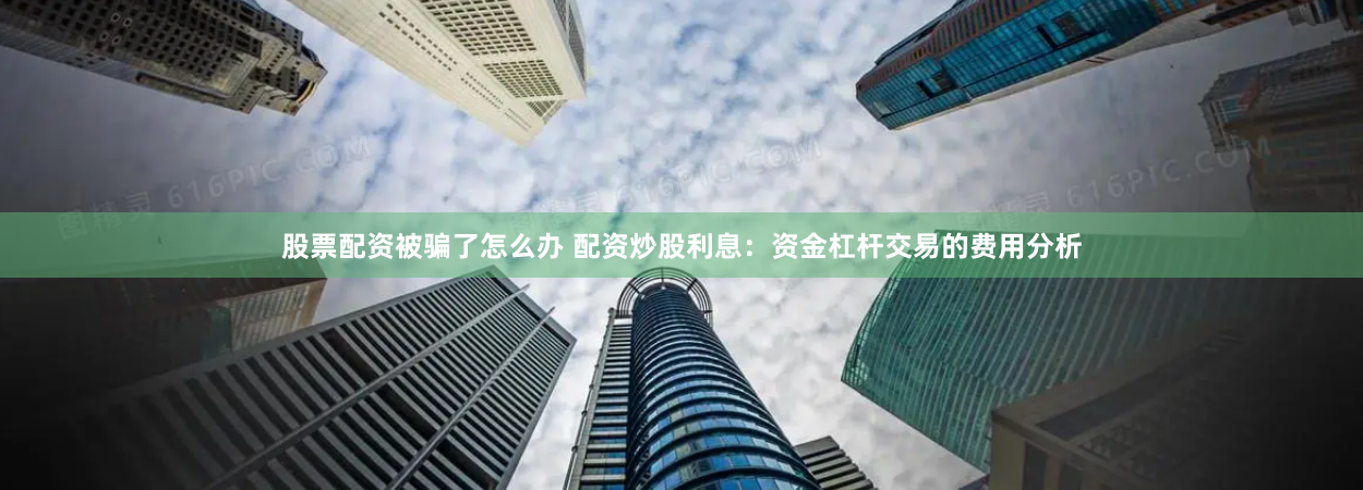 股票配资被骗了怎么办 配资炒股利息：资金杠杆交易的费用分析