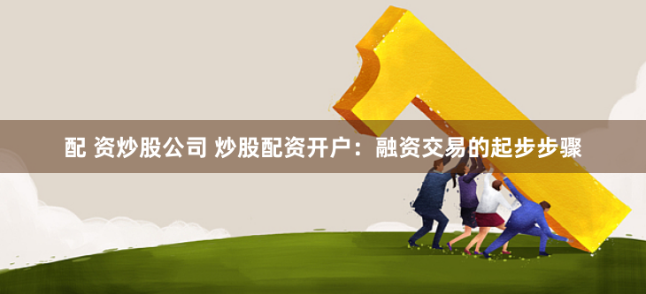 配 资炒股公司 炒股配资开户：融资交易的起步步骤