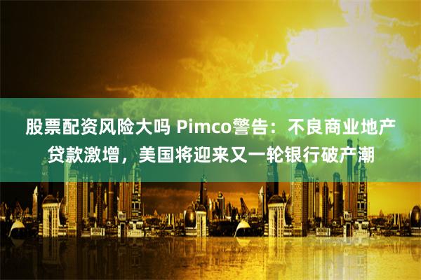 股票配资风险大吗 Pimco警告：不良商业地产贷款激增，美国将迎来又一轮银行破产潮