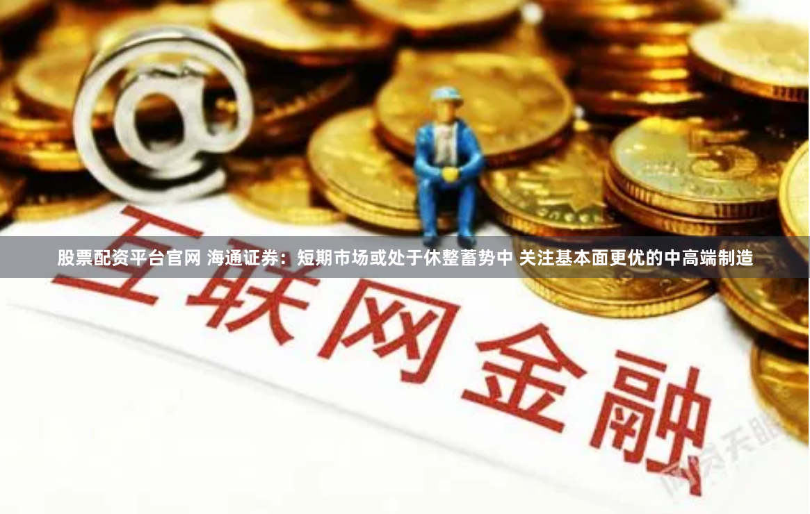 股票配资平台官网 海通证券：短期市场或处于休整蓄势中 关注基本面更优的中高端制造