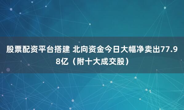 股票配资平台搭建 北向资金今日大幅净卖出77.98亿（附十大成交股）