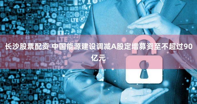长沙股票配资 中国能源建设调减A股定增募资至不超过90亿元