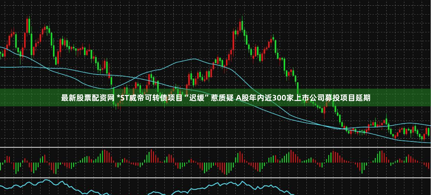最新股票配资网 *ST威帝可转债项目“迟缓”惹质疑 A股年内近300家上市公司募投项目延期