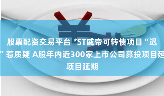 股票配资交易平台 *ST威帝可转债项目“迟缓”惹质疑 A股年内近300家上市公司募投项目延期
