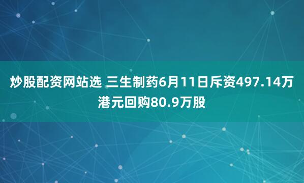 炒股配资网站选 三生制药6月11日斥资497.14万港元回购80.9万股