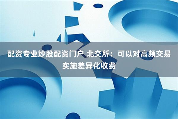 配资专业炒股配资门户 北交所：可以对高频交易实施差异化收费