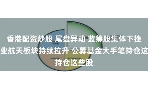 香港配资炒股 尾盘异动 蓝筹股集体下挫！商业航天板块持续拉升 公募基金大手笔持仓这些股