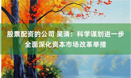 股票配资的公司 吴清：科学谋划进一步全面深化资本市场改革举措