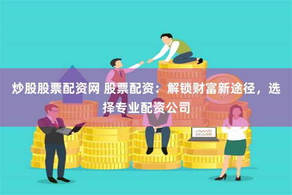 炒股股票配资网 股票配资：解锁财富新途径，选择专业配资公司