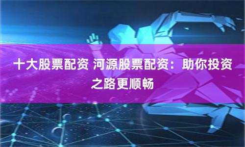 十大股票配资 河源股票配资：助你投资之路更顺畅