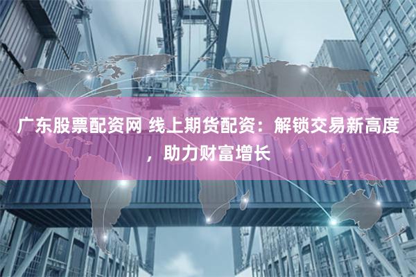 广东股票配资网 线上期货配资：解锁交易新高度，助力财富增长