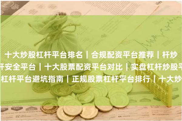 十大炒股杠杆平台排名｜合规配资平台推荐｜杆炒股平台盘点｜炒股加杠杆安全平台｜十大股票配资平台对比｜实盘杠杆炒股平台名单｜炒股杠杆平台避坑指南｜正规股票杠杆平台排行｜十大炒股杠杆平台测评｜新手炒股杠杆平台推荐