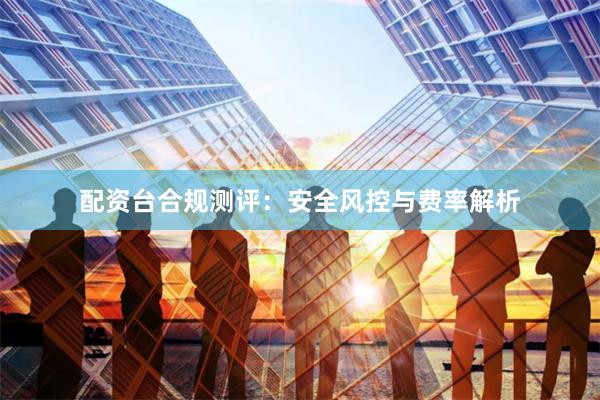 配资台合规测评：安全风控与费率解析